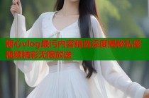 糖心vlog最污内容精选深度揭秘私密视频精彩无限放送
