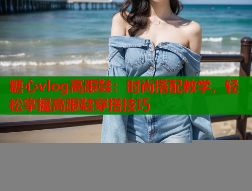 糖心vlog高跟鞋：时尚搭配教学，轻松掌握高跟鞋穿搭技巧  第1张