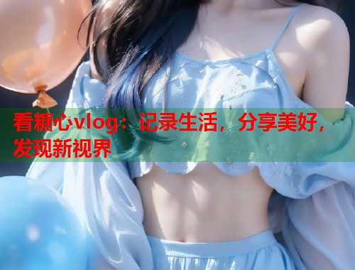 看糖心vlog：记录生活，分享美好，发现新视界  第1张