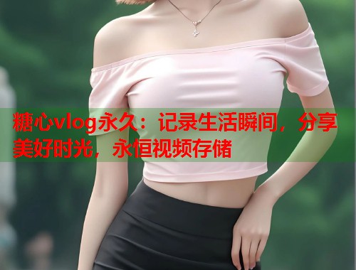 糖心vlog永久：记录生活瞬间，分享美好时光，永恒视频存储  第2张