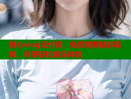 糖心vlog无付费，免费观看精彩视频，尽享轻松娱乐体验  第1张