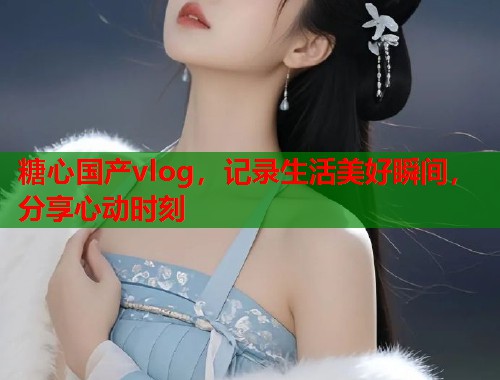 糖心国产vlog，记录生活美好瞬间，分享心动时刻  第1张