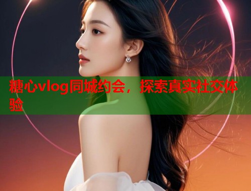 糖心vlog同城约会，探索真实社交体验  第1张