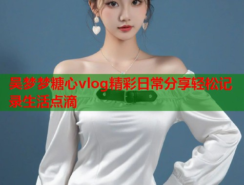 吴梦梦糖心vlog精彩日常分享轻松记录生活点滴  第2张