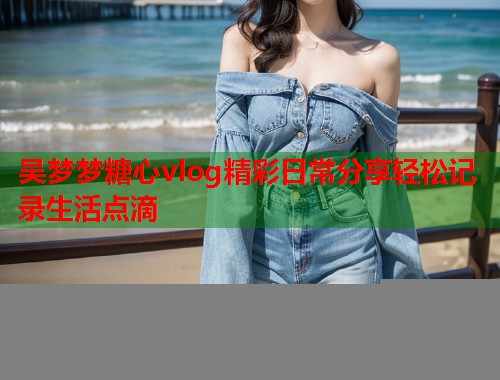 吴梦梦糖心vlog精彩日常分享轻松记录生活点滴  第1张