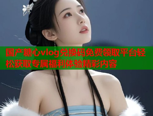 国产糖心vlog兑换码免费领取平台轻松获取专属福利体验精彩内容  第1张