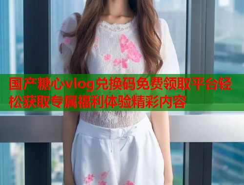 国产糖心vlog兑换码免费领取平台轻松获取专属福利体验精彩内容  第2张