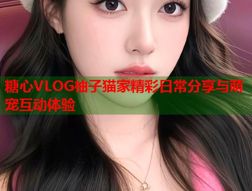 糖心VLOG柚子猫家精彩日常分享与萌宠互动体验  第1张