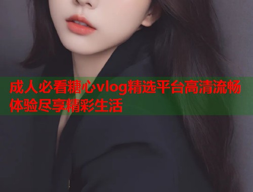 成人必看糖心vlog精选平台高清流畅体验尽享精彩生活  第1张