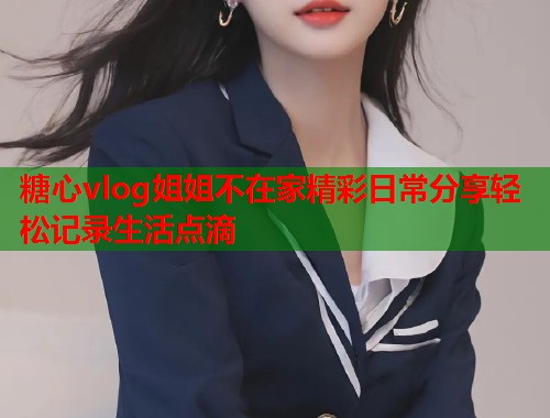 糖心vlog姐姐不在家精彩日常分享轻松记录生活点滴  第1张