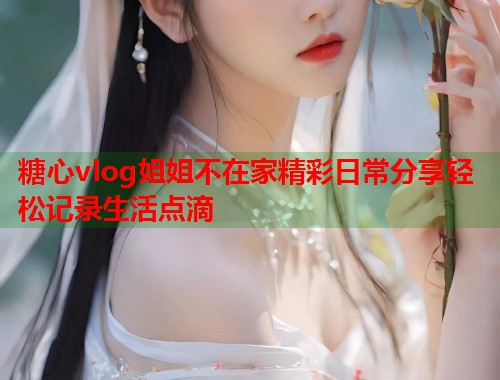 糖心vlog姐姐不在家精彩日常分享轻松记录生活点滴  第2张