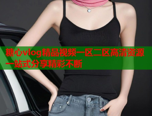 糖心vlog精品视频一区二区高清资源一站式分享精彩不断  第1张