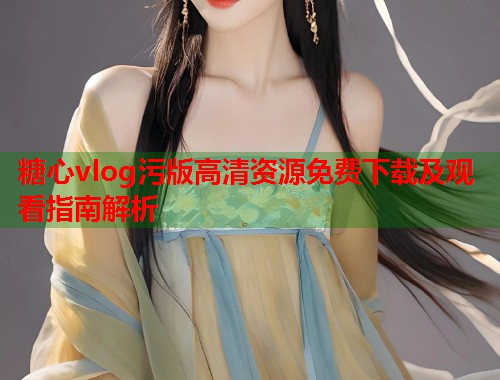 糖心vlog污版高清资源免费下载及观看指南解析  第1张