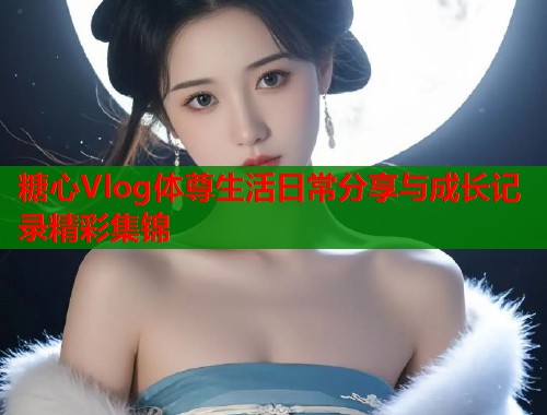 糖心Vlog体尊生活日常分享与成长记录精彩集锦  第2张