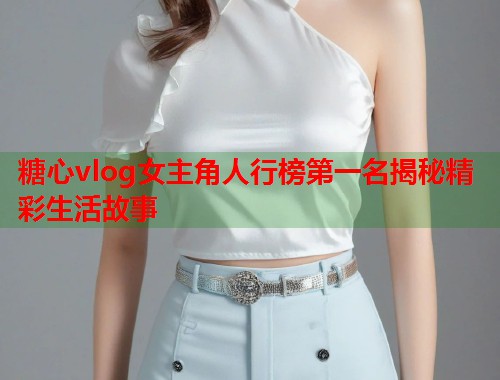 糖心vlog女主角人行榜第一名揭秘精彩生活故事  第1张