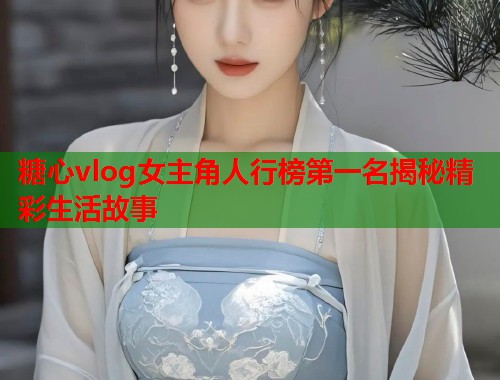 糖心vlog女主角人行榜第一名揭秘精彩生活故事  第2张