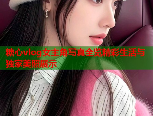 糖心vlog女主角写真全览精彩生活与独家美照展示  第1张