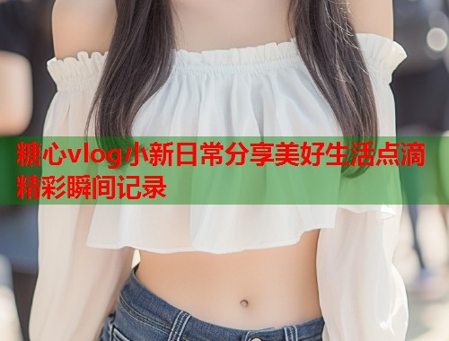 糖心vlog小新日常分享美好生活点滴精彩瞬间记录  第1张