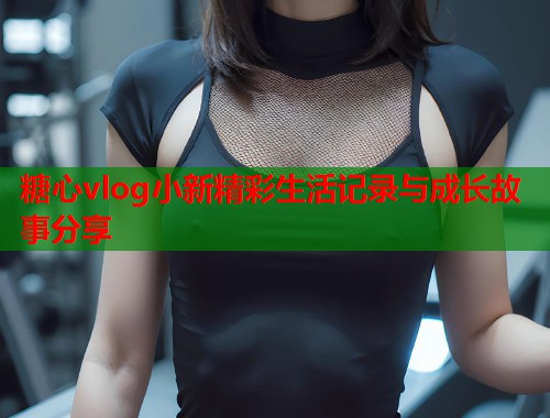 糖心vlog小新精彩生活记录与成长故事分享  第1张
