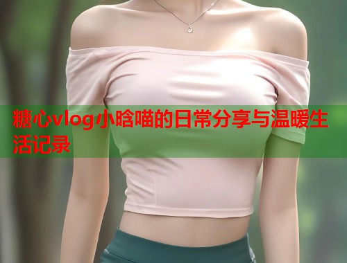 糖心vlog小晗喵的日常分享与温暖生活记录  第1张