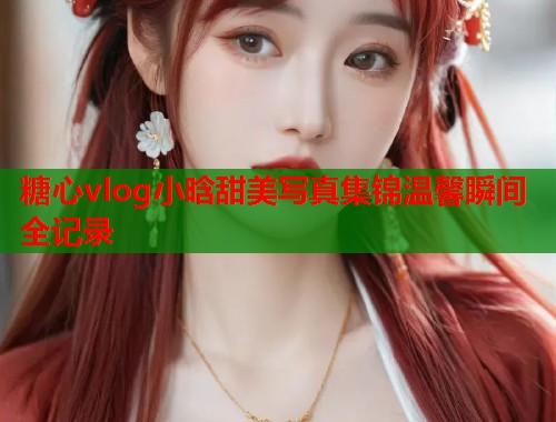 糖心vlog小晗甜美写真集锦温馨瞬间全记录  第1张