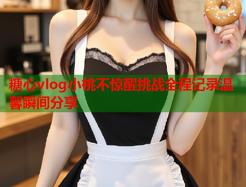 糖心vlog小桃不惊醒挑战全程记录温馨瞬间分享  第1张