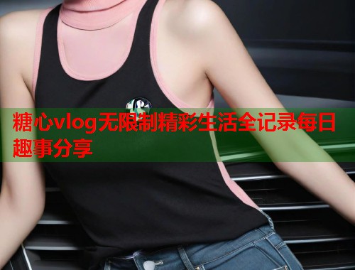 糖心vlog无限制精彩生活全记录每日趣事分享  第1张