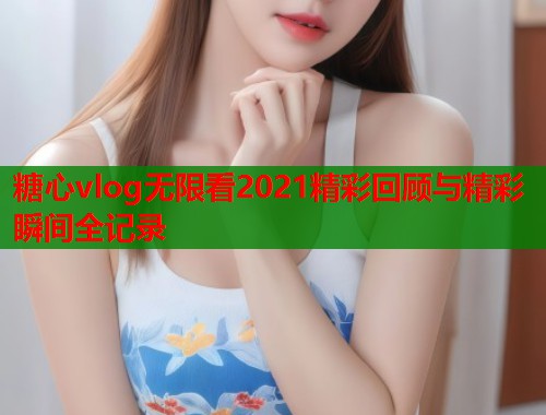 糖心vlog无限看2021精彩回顾与精彩瞬间全记录  第1张