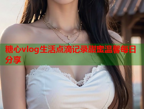 糖心vlog生活点滴记录甜蜜温馨每日分享  第2张