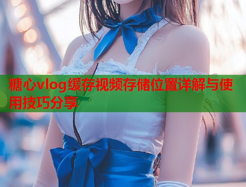 糖心vlog缓存视频存储位置详解与使用技巧分享  第1张
