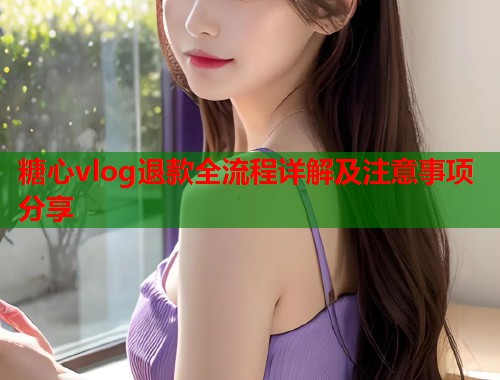 糖心vlog退款全流程详解及注意事项分享  第1张