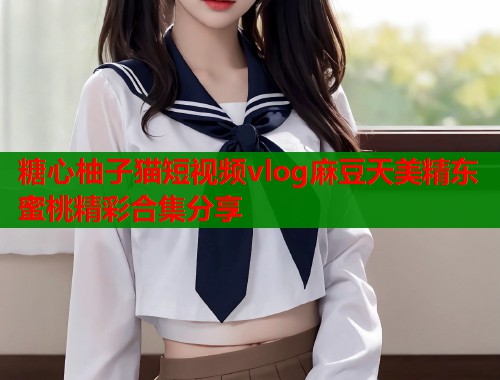 糖心柚子猫短视频vlog麻豆天美精东蜜桃精彩合集分享  第1张