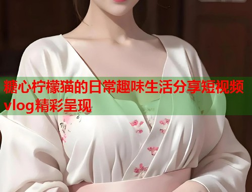糖心柠檬猫的日常趣味生活分享短视频vlog精彩呈现  第1张
