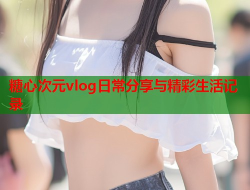 糖心次元vlog日常分享与精彩生活记录  第1张