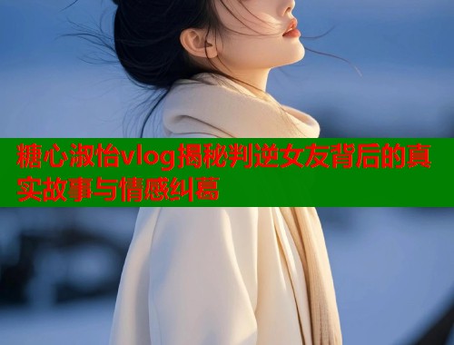 糖心淑怡vlog揭秘判逆女友背后的真实故事与情感纠葛  第1张