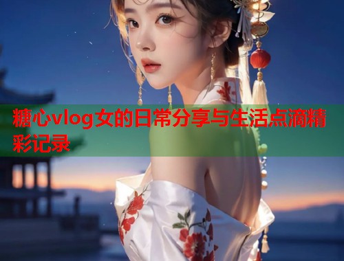 糖心vlog女的日常分享与生活点滴精彩记录  第1张