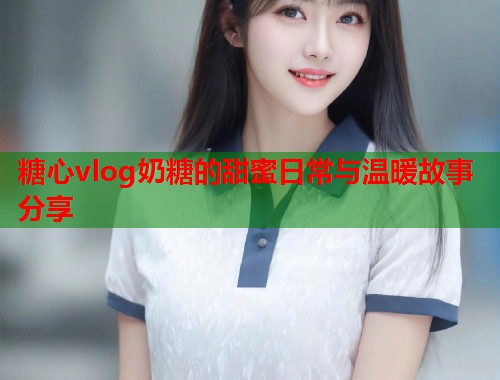 糖心vlog奶糖的甜蜜日常与温暖故事分享  第1张