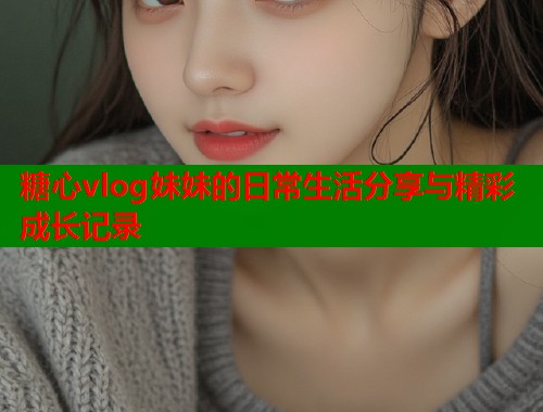 糖心vlog妹妹的日常生活分享与精彩成长记录  第1张