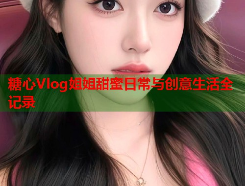 糖心Vlog姐姐甜蜜日常与创意生活全记录  第2张