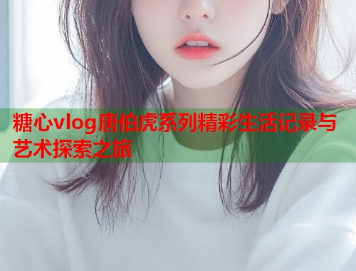 糖心vlog唐伯虎系列精彩生活记录与艺术探索之旅  第2张