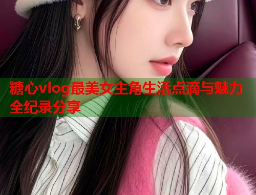 糖心vlog最美女主角生活点滴与魅力全纪录分享  第2张