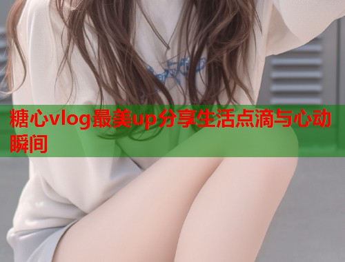 糖心vlog最美up分享生活点滴与心动瞬间  第2张