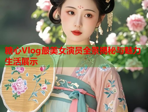 糖心Vlog最美女演员全景揭秘与魅力生活展示  第1张