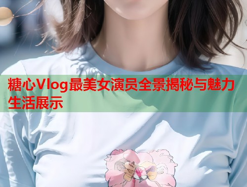糖心Vlog最美女演员全景揭秘与魅力生活展示  第2张