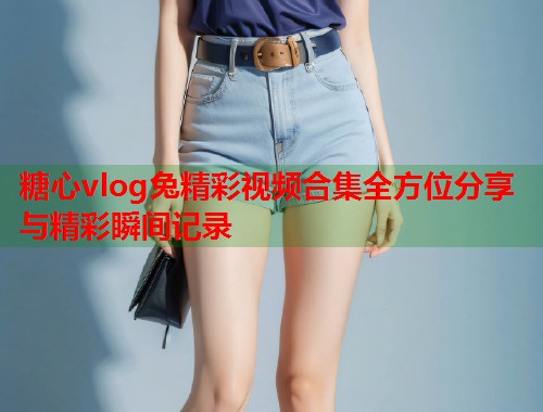 糖心vlog兔精彩视频合集全方位分享与精彩瞬间记录  第1张