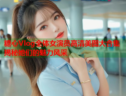 糖心Vlog全体女演员高清美图大合集揭秘她们的魅力风采  第1张