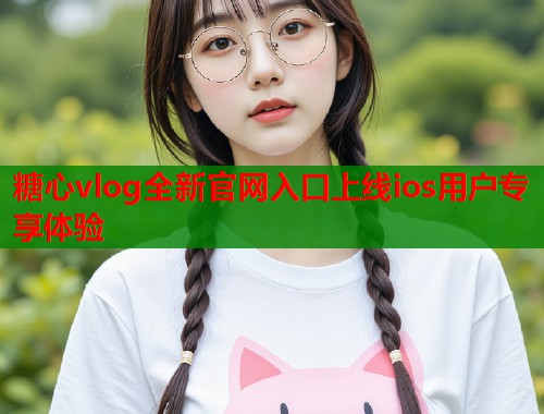 糖心vlog全新官网入口上线ios用户专享体验  第1张