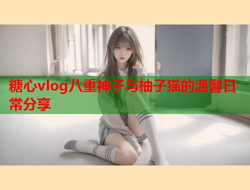 糖心vlog八重神子与柚子猫的温馨日常分享  第2张