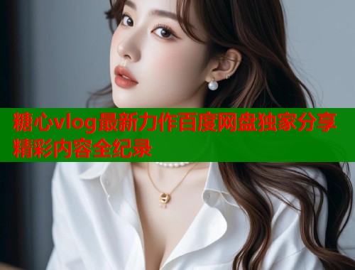 糖心vlog最新力作百度网盘独家分享精彩内容全纪录  第1张