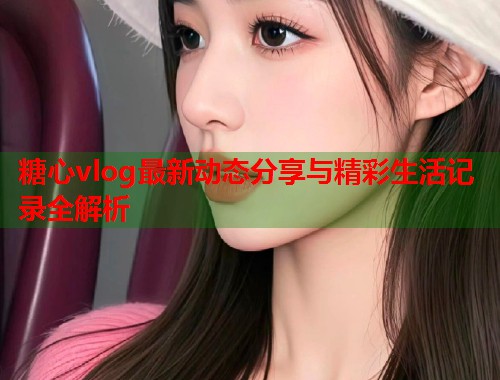 糖心vlog最新动态分享与精彩生活记录全解析  第2张
